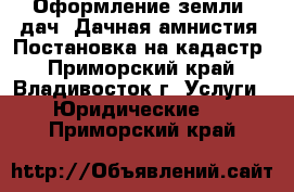 Оформление земли, дач. Дачная амнистия. Постановка на кадастр - Приморский край, Владивосток г. Услуги » Юридические   . Приморский край